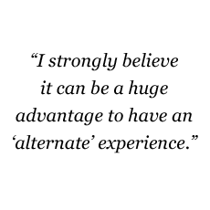 I strongly believe it can be a huge advantage to have an 'alternate' experience.